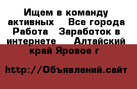 Ищем в команду активных. - Все города Работа » Заработок в интернете   . Алтайский край,Яровое г.